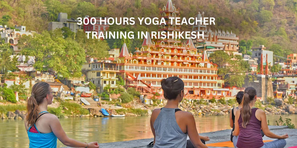 Benefits of 300 Hour Yoga Teacher Training in Rishikesh